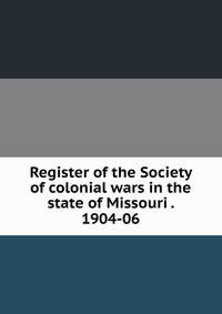 Register of the Society of colonial wars in the state of Missouri . 1904-06