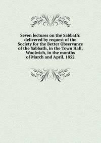 Seven lectures on the Sabbath: delivered by request of the Society for the Better Observance of the Sabbath, in the Town Hall, Woolwich, in the months of March and April, 1852