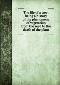 The life of a tree; being a history of the phenomena of vegetation from the seed to the death of the plant