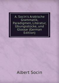 A. Socin's Arabische Grammatik, Paradigmen, Literatur, ?bungsst?cke, und Glossar (German Edition)