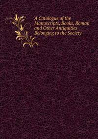 A Catalogue of the Manuscripts, Books, Roman and Other Antiquities Belonging to the Society