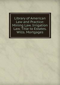 Library of American Law and Practice: Mining Law. Irrigation Law. Title to Estates. Wills. Mortgages
