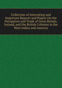Collection of Interesting and Important Reports and Papers On the Navigation and Trade of Great Britain, Ireland, and the British Colonies in the West Indies and America.