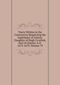 Tracts Written in the Controversy Respecting the Legitimacy of Amicia, Daughter of Hugh Cyveliok, Earl of Chester, A.D. 1673-1679, Volume 79