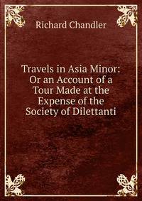 Travels in Asia Minor: Or an Account of a Tour Made at the Expense of the Society of Dilettanti