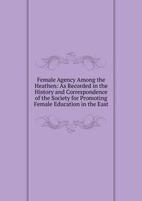 Female Agency Among the Heathen: As Recorded in the History and Correspondence of the Society for Promoting Female Education in the East