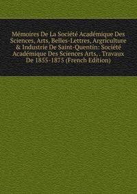 M?moires De La Soci?t? Acad?mique Des Sciences, Arts, Belles-Lettres, Argriculture &amp; Industrie De Saint-Quentin: Soci?t? Acad?mique Des Sciences Arts, . Travaux De 1855-1875 (French Edition)