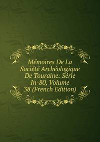 Memoires De La Societe Archeologique De Touraine: Serie In-80, Volume 38 (French Edition)