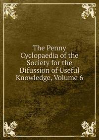 The Penny Cyclopaedia of the Society for the Difussion of Useful Knowledge, Volume 6