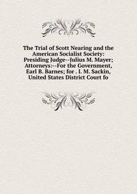 The Trial of Scott Nearing and the American Socialist Society: Presiding Judge--Julius M. Mayer; Attorneys:--For the Government, Earl B. Barnes; for . I. M. Sackin, United States District Court fo