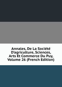 Annales, De La Soci?t? D'agriculture, Sciences, Arts Et Commerce Du Puy, Volume 26 (French Edition)