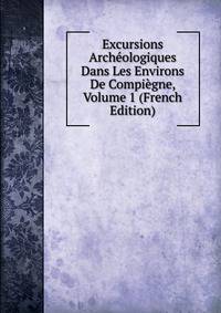 Excursions Archeologiques Dans Les Environs De Compiegne, Volume 1 (French Edition)