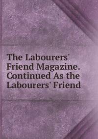 The Labourers' Friend Magazine. Continued As the Labourers' Friend