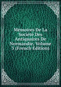 Memoires De La Societe Des Antiquaires De Normandie, Volume 3 (French Edition)