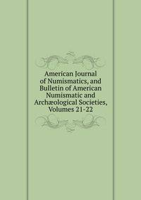 American Journal of Numismatics, and Bulletin of American Numismatic and Arch?ological Societies, Volumes 21-22