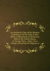 An Authentic Copy of the Minutes of Evidence On the Trial of John Smith, a Missionary, in Demerara: Held at the Colony House, in George Town, . Days; On a Charge of Exciting the Negroes to