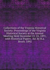 Collections of the Virginia Historical Society: Proceedings of the Virginia Historical Society at the Annual Meeting Held December 21-22, 1891, with Historical Papers . Ed. by R.a. Brock. 1892