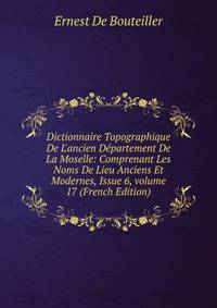 Dictionnaire Topographique De L'ancien D?partement De La Moselle: Comprenant Les Noms De Lieu Anciens Et Modernes, Issue 6, volume 17 (French Edition)