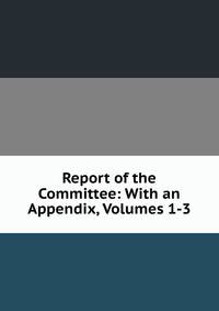 Report of the Committee: With an Appendix, Volumes 1-3