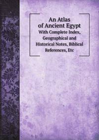 An Atlas of Ancient Egypt. With Complete Index, Geographical and Historical Notes, Biblical References, Etc