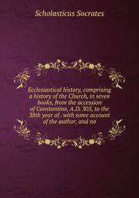 Ecclesiastical history, comprising a history of the Church, in seven books, from the accession of Constantine, A.D. 305, to the 38th year of . with some account of the author, and no