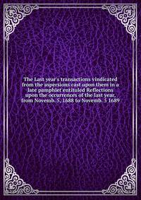 The Last year's transactions vindicated from the aspersions cast upon them in a late pamphlet entituled Reflections upon the occurrences of the last year, from Novemb. 5, 1688 to Novemb. 5 1689