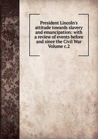 President Lincoln's attitude towards slavery and emancipation: with a review of events before and since the Civil War Volume c.2