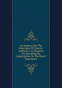 An Inquiry Into The Principles Of Church-authority: Or, Reasons For Recalling My Subscription To The Royal Supremacy