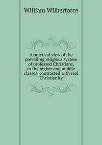 A practical view of the prevailing religious system of professed Christians, in the higher and middle classes, contrasted with real Christianity