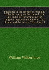 Substance of the speeches of William Wilberforce, esq. on the clause in the East-India bill for promoting the religious instruction and moral . 22d of June, and the 1st and 12th of July, 1