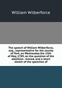 The speech of William Wilberforce, esq., representative for the county of York, on Wednesday the 13th of May, 1789, on the question of the abolition . moved, and a short sketch of the speeches of
