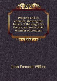 Progress and its enemies, showing the fallacy of the single tax theory, and some other enemies of progress