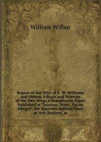 Report of the Trial of B. W. Williams and Others, Editors and Printers of the Dew Drop, a Temperance Paper Published at Taunton, Mass., for an Alleged . the Supreme Judicial Court at New Bedford, at