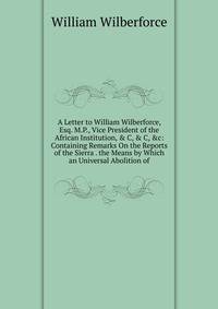 A Letter to William Wilberforce, Esq. M.P., Vice President of the African Institution, &amp; C, &amp; C, &amp;c: Containing Remarks On the Reports of the Sierra . the Means by Which an Universal Abolition of