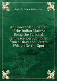 An Unrecorded Chapter of the Indian Mutiny: Being the Personal Reminiscences, Compiled from a Diary and Letters Written On the Spot