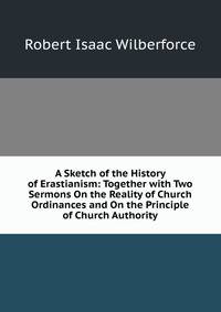 A Sketch of the History of Erastianism: Together with Two Sermons On the Reality of Church Ordinances and On the Principle of Church Authority