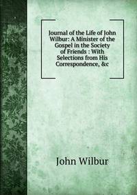 Journal of the Life of John Wilbur: A Minister of the Gospel in the Society of Friends : With Selections from His Correspondence, &amp;c