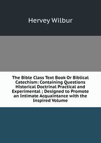 The Bible Class Text Book Or Biblical Catechism: Containing Questions Historical Doctrinal Practical and Experimental ; Designed to Promote an Intimate Acquaintance with the Inspired Volume