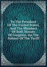 To The President Of The United States, And The Members Of Both Houses Of Congress, On The Subject Of The Tariff