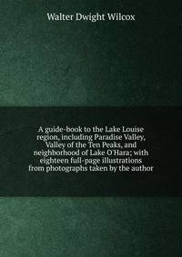A guide-book to the Lake Louise region, including Paradise Valley, Valley of the Ten Peaks, and neighborhood of Lake O'Hara; with eighteen full-page illustrations from photographs taken by the author