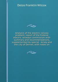 Analysis of the electric railway problem; report of the Federal electric railways commission with summary and recommendations, supplemented by special . Jersey and the city of Denver, with notes on