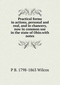 Practical forms in actions, personal and real, and in chancery, now in common use in the state of Ohio.with notes
