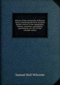 History of the viceroyalty of Buenos Ayres; containing the most accurate details relative to the topography, history, commerce, population, government. etc. etc. of that valuable colony