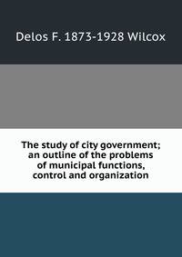 The study of city government; an outline of the problems of municipal functions, control and organization