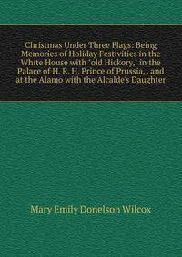 Christmas Under Three Flags: Being Memories of Holiday Festivities in the White House with "old Hickory," in the Palace of H. R. H. Prince of Prussia, . and at the Alamo with the Alcalde's Daughter
