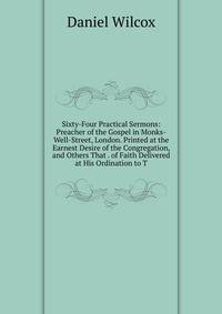 Sixty-Four Practical Sermons: Preacher of the Gospel in Monks-Well-Street, London. Printed at the Earnest Desire of the Congregation, and Others That . of Faith Delivered at His Ordination to T