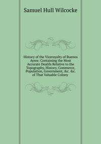 History of the Viceroyalty of Buenos Ayres: Containing the Most Accurate Deatils Relative to the Topography, History, Commerce, Population, Government, &amp;c. &amp;c. of That Valuable Colony .