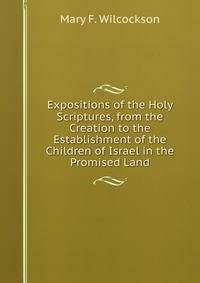 Expositions of the Holy Scriptures, from the Creation to the Establishment of the Children of Israel in the Promised Land