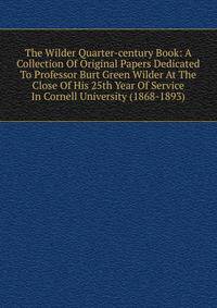 The Wilder Quarter-century Book: A Collection Of Original Papers Dedicated To Professor Burt Green Wilder At The Close Of His 25th Year Of Service In Cornell University (1868-1893)