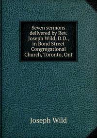 Seven sermons delivered by Rev. Joseph Wild, D.D., in Bond Street Congregational Church, Toronto, Ont